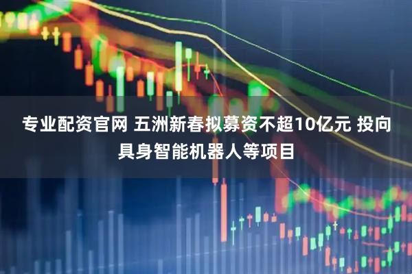 专业配资官网 五洲新春拟募资不超10亿元 投向具身智能机器人等项目
