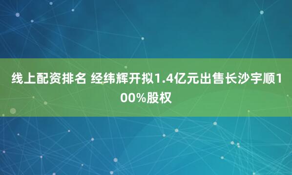 线上配资排名 经纬辉开拟1.4亿元出售长沙宇顺100%股权
