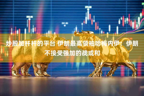 炒股加杆杆的平台 伊朗最高领袖哈梅内伊：伊朗不接受强加的战或和