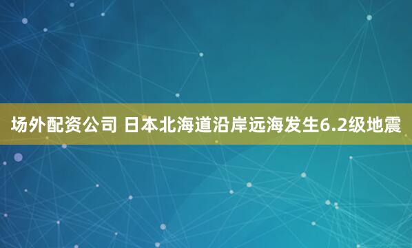 场外配资公司 日本北海道沿岸远海发生6.2级地震