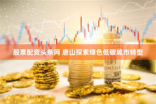 股票配资头条网 唐山探索绿色低碳城市转型