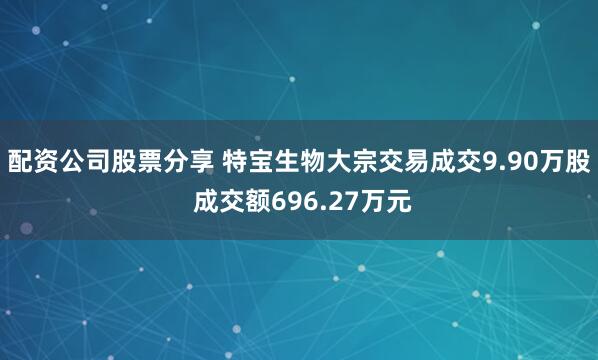 配资公司股票分享 特宝生物大宗交易成交9.90万股 成交额696.27万元