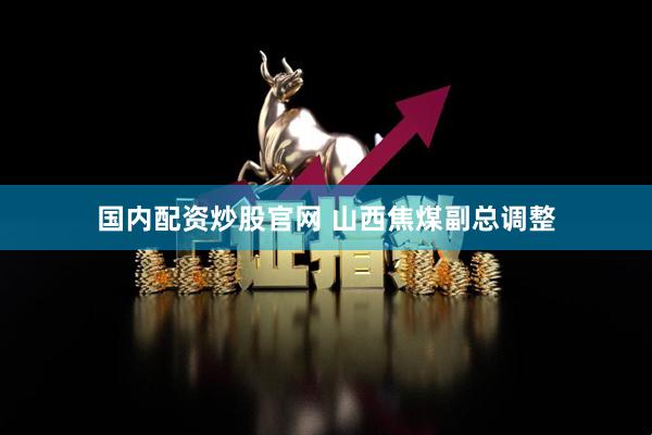 国内配资炒股官网 山西焦煤副总调整