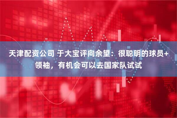 天津配资公司 于大宝评向余望：很聪明的球员+领袖，有机会可以去国家队试试