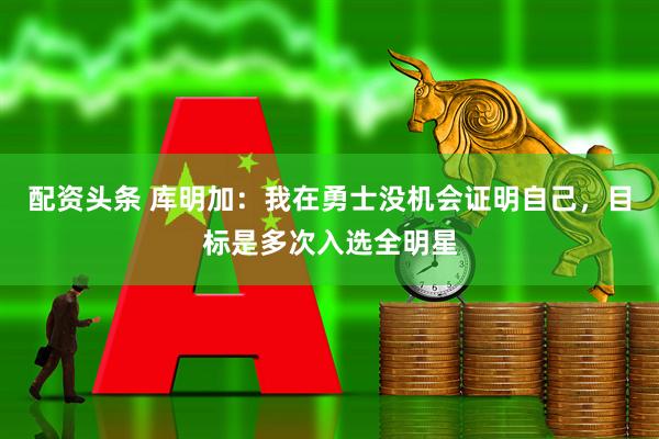 配资头条 库明加：我在勇士没机会证明自己，目标是多次入选全明星