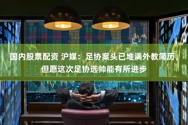 国内股票配资 沪媒：足协案头已堆满外教简历，但愿这次足协选帅能有所进步