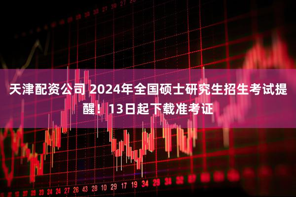 天津配资公司 2024年全国硕士研究生招生考试提醒！13日起下载准考证