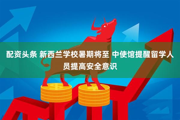配资头条 新西兰学校暑期将至 中使馆提醒留学人员提高安全意识