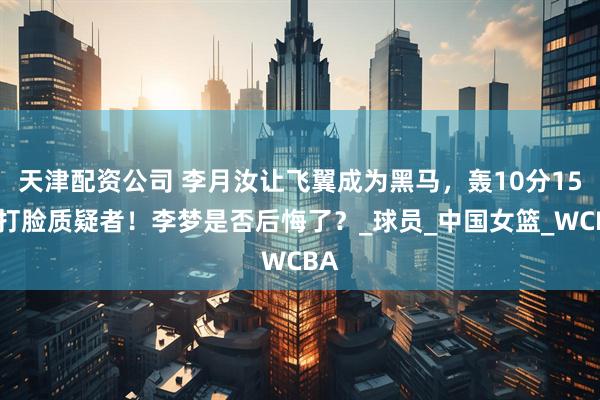 天津配资公司 李月汝让飞翼成为黑马，轰10分15板打脸质疑者！李梦是否后悔了？_球员_中国女篮_WCBA