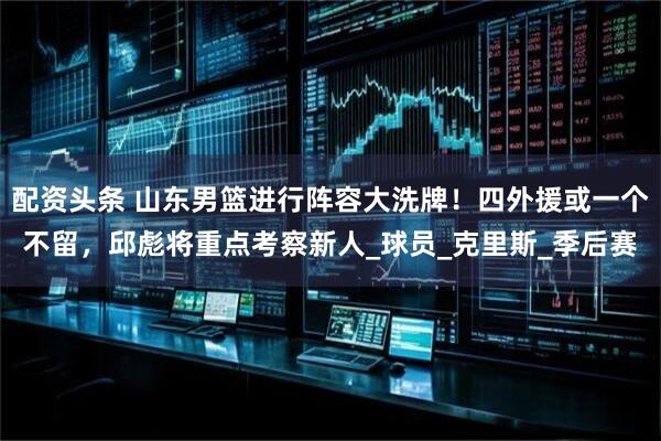 配资头条 山东男篮进行阵容大洗牌！四外援或一个不留，邱彪将重点考察新人_球员_克里斯_季后赛