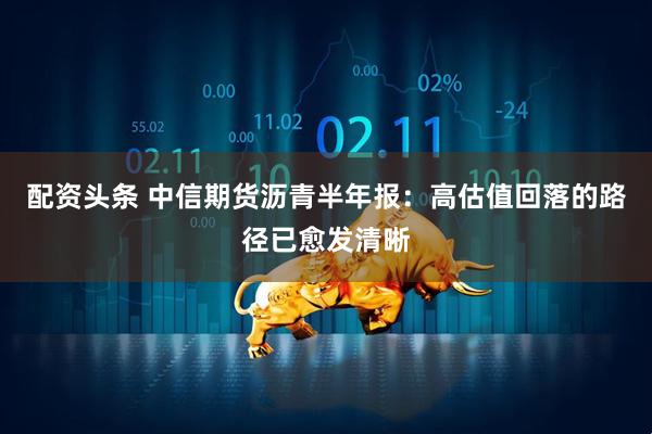 配资头条 中信期货沥青半年报：高估值回落的路径已愈发清晰