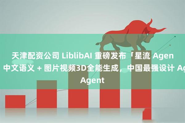 天津配资公司 LiblibAI 重磅发布「星流 Agent」：中文语义 + 图片视频3D全能生成，中国最强设计 Agent