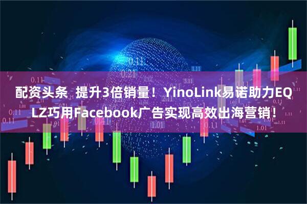 配资头条  提升3倍销量！YinoLink易诺助力EQLZ巧用Facebook广告实现高效出海营销！
