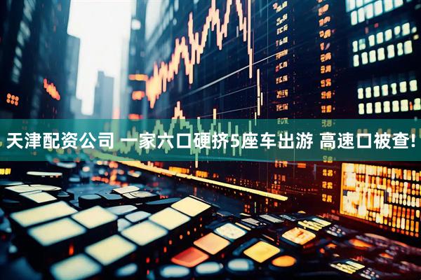 天津配资公司 一家六口硬挤5座车出游 高速口被查!