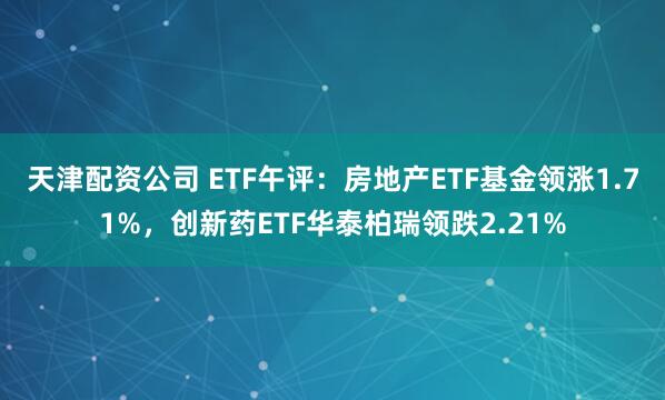 天津配资公司 ETF午评：房地产ETF基金领涨1.71%，创新药ETF华泰柏瑞领跌2.21%