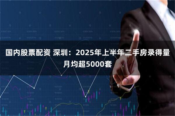 国内股票配资 深圳：2025年上半年二手房录得量月均超5000套