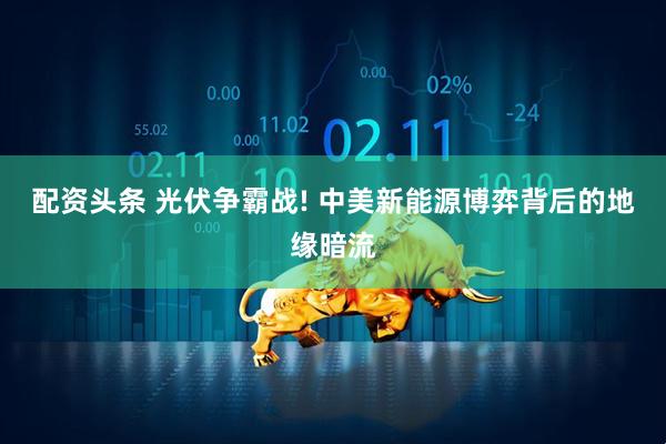 配资头条 光伏争霸战! 中美新能源博弈背后的地缘暗流