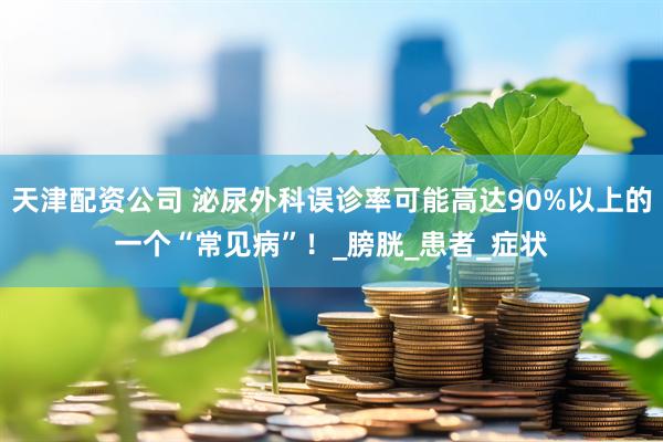 天津配资公司 泌尿外科误诊率可能高达90%以上的一个“常见病”！_膀胱_患者_症状