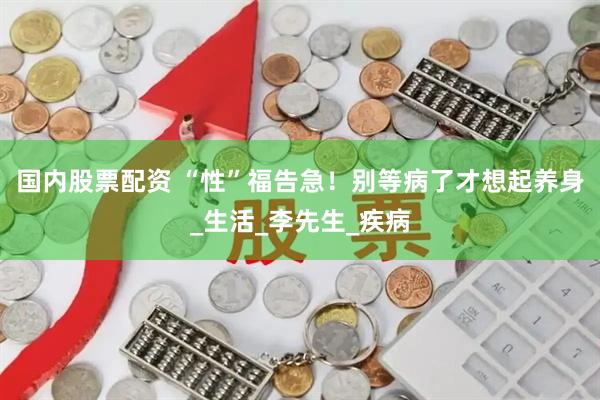 国内股票配资 “性”福告急！别等病了才想起养身_生活_李先生_疾病