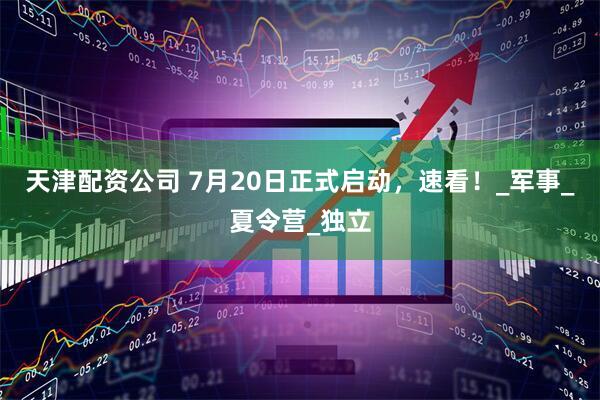天津配资公司 7月20日正式启动，速看！_军事_夏令营_独立