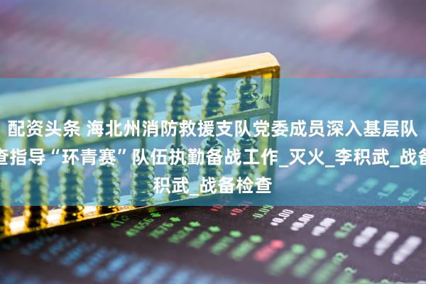 配资头条 海北州消防救援支队党委成员深入基层队站检查指导“环青赛”队伍执勤备战工作_灭火_李积武_战备检查
