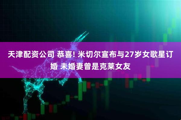 天津配资公司 恭喜! 米切尔宣布与27岁女歌星订婚 未婚妻曾是克莱女友