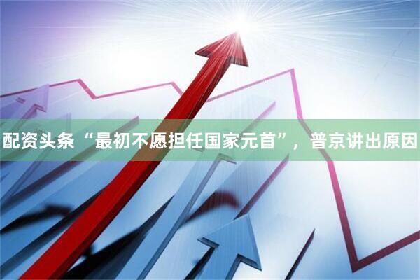 配资头条 “最初不愿担任国家元首”，普京讲出原因