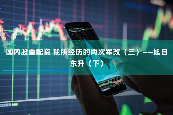 国内股票配资 我所经历的两次军改（三）——旭日东升（下）