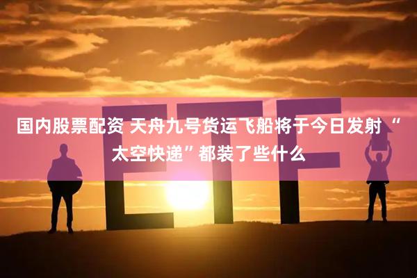 国内股票配资 天舟九号货运飞船将于今日发射 “太空快递”都装了些什么