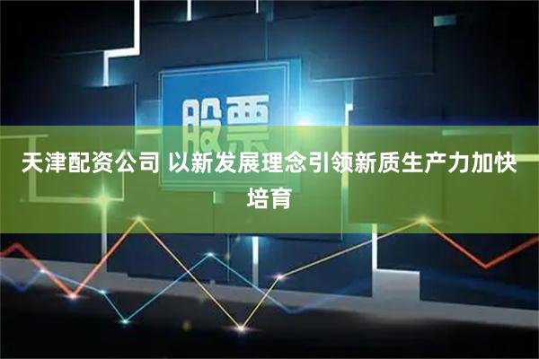 天津配资公司 以新发展理念引领新质生产力加快培育