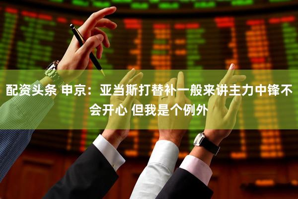 配资头条 申京：亚当斯打替补一般来讲主力中锋不会开心 但我是个例外