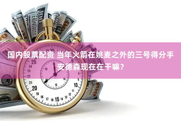 国内股票配资 当年火箭在姚麦之外的三号得分手安德森现在在干嘛？