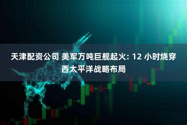 天津配资公司 美军万吨巨舰起火: 12 小时烧穿西太平洋战略布局