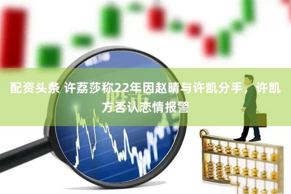 配资头条 许荔莎称22年因赵晴与许凯分手，许凯方否认恋情报警