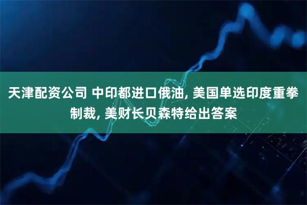 天津配资公司 中印都进口俄油, 美国单选印度重拳制裁, 美财长贝森特给出答案