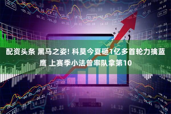 配资头条 黑马之姿! 科莫今夏砸1亿多首轮力擒蓝鹰 上赛季小法曾率队拿第10