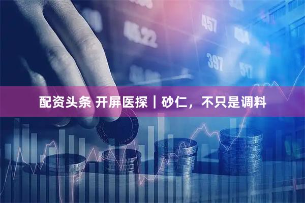配资头条 开屏医探｜砂仁，不只是调料