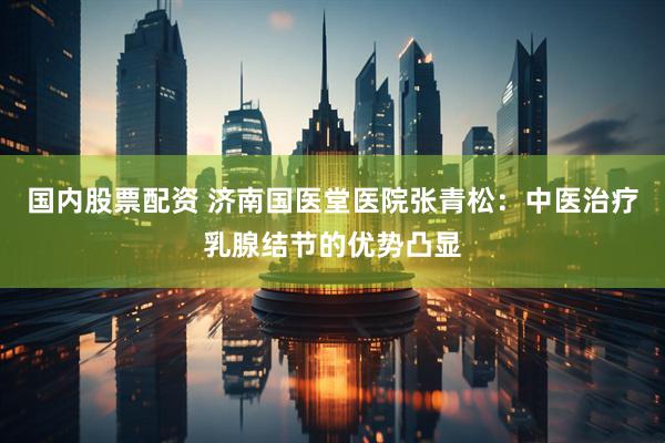 国内股票配资 济南国医堂医院张青松：中医治疗乳腺结节的优势凸显