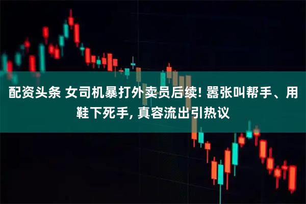 配资头条 女司机暴打外卖员后续! 嚣张叫帮手、用鞋下死手, 真容流出引热议