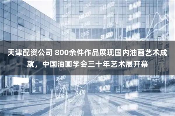 天津配资公司 800余件作品展现国内油画艺术成就，中国油画学会三十年艺术展开幕