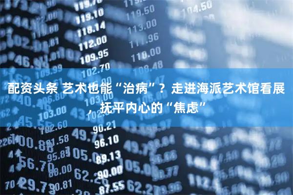 配资头条 艺术也能“治病”？走进海派艺术馆看展，抚平内心的“焦虑”