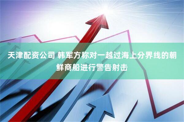 天津配资公司 韩军方称对一越过海上分界线的朝鲜商船进行警告射击