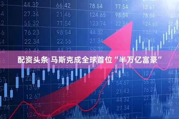 配资头条 马斯克成全球首位“半万亿富豪”
