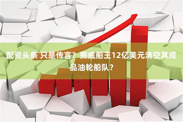 配资头条 只是传言？挪威船王12亿美元清空其成品油轮船队？