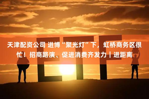 天津配资公司 进博“聚光灯”下,虹桥商务区很忙!招商路演、促进消费齐发力|进距离