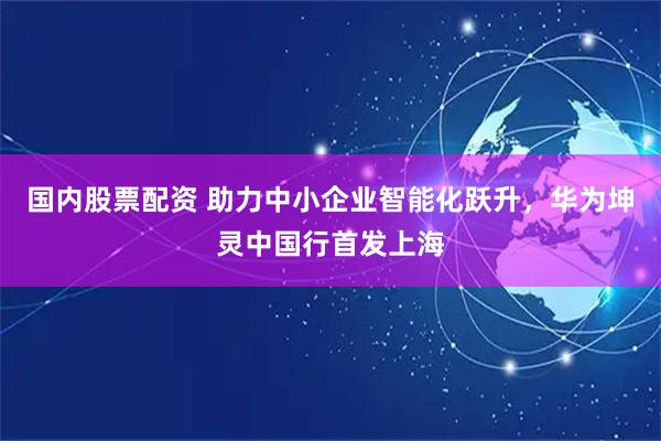 国内股票配资 助力中小企业智能化跃升,华为坤灵中国行首发上海