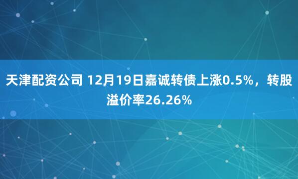 天津配资公司 12月19日嘉诚转债上涨0.5%,转股溢价率26.26%