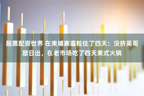 股票配资世界 在柬埔寨暹粒住了四天：没挤吴哥窟日出，在老市场吃了四天柬式火锅