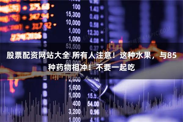 股票配资网站大全 所有人注意！这种水果，与85种药物相冲！不要一起吃