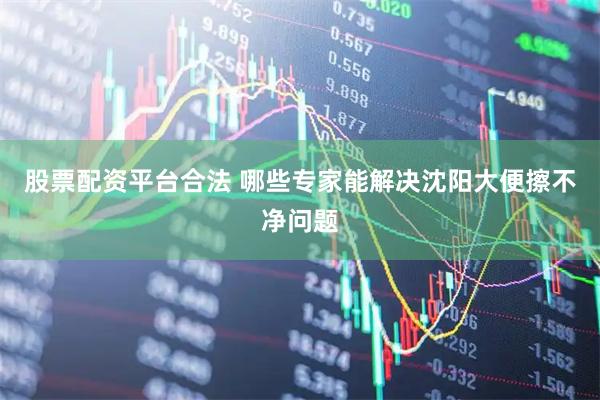 股票配资平台合法 哪些专家能解决沈阳大便擦不净问题